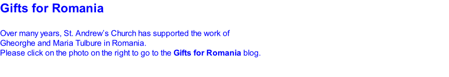 Gifts for Romania   Over many years, St. Andrew’s Church has supported the work of  Gheorghe and Maria Tulbure in Romania. Please click on the photo on the right to go to the Gifts for Romania blog.
